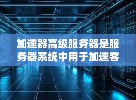 加速器高级服务器是服务器系统中用于加速客户端请求的工具，通过处理加速请求，提升服务器性能。以下是关于加速服务器和缓存机制的详细解释