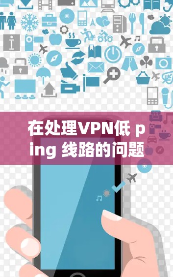 在处理VPN低 ping 线路的问题时，可以按照以下步骤进行