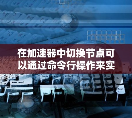 在加速器中切换节点可以通过命令行操作来实现。以下是一步步的操作指南