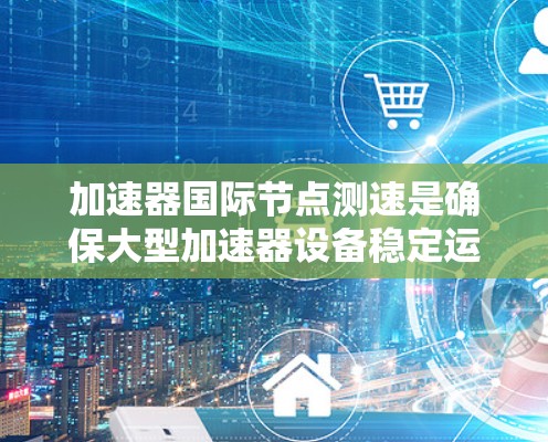 加速器国际节点测速是确保大型加速器设备稳定运行的关键技术，涉及多个方面，以下是对该主题的详细总结
