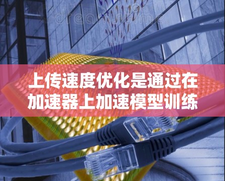 上传速度优化是通过在加速器上加速模型训练以提高性能和响应速度的重要技术。以下是详细的步骤和背景