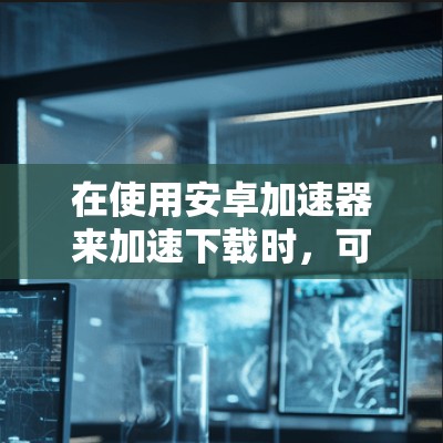 在使用安卓加速器来加速下载时，可以按照以下步骤进行操作