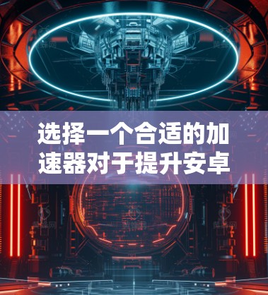 选择一个合适的加速器对于提升安卓应用的下载速度和减少延迟至关重要。以下是一个综合考虑的因素和步骤，帮助你做出明智的选择