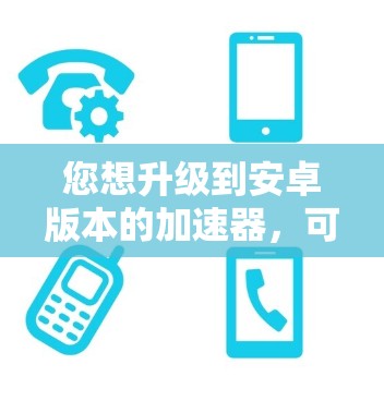 您想升级到安卓版本的加速器，可以按照以下步骤操作