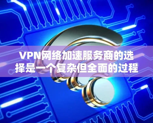 VPN网络加速服务商的选择是一个复杂但全面的过程，涉及多个方面的考量。以下是一步步的建议