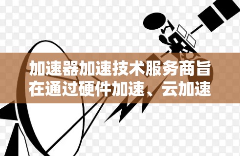 加速器加速技术服务商旨在通过硬件加速、云加速和分布式计算等多种技术，提升计算性能和效率。以下是这些加速器加速技术服务商的主要特点、适用场景、优势、使用方法以及它们的特色