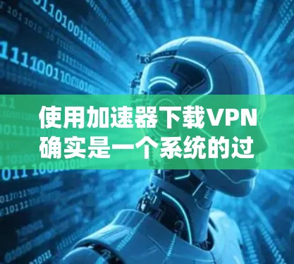 使用加速器下载VPN确实是一个系统的过程，但只要按照步骤操作并注意安全，就能顺利完成。以下是一个详细的指南