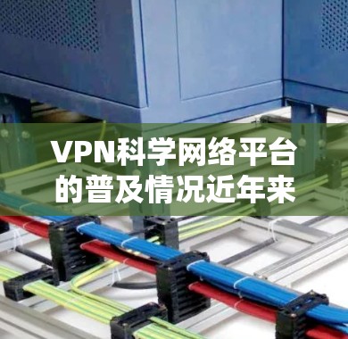 VPN科学网络平台的普及情况近年来得到了广泛关注，特别是在全球网络环境不断变化的背景下。以下是关于VPN科学网络平台的一些关键信息和分析