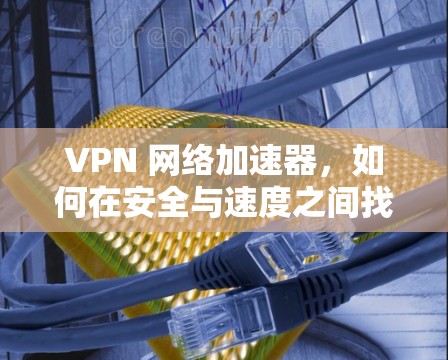 VPN 网络加速器，如何在安全与速度之间找到平衡