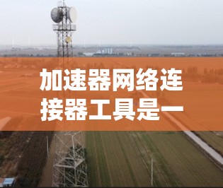 加速器网络连接器工具是一个结合了加速器功能和网络连接的工具，旨在提升网络连接速度和效率。以下是对该工具的详细分析