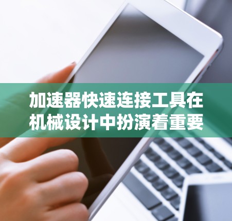 加速器快速连接工具在机械设计中扮演着重要角色，帮助用户高效、准确地完成连接工作，提升设计质量并降低成本。以下是对加速器快速连接工具的系统总结