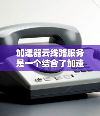 加速器云线路服务是一个结合了加速器技术和云网络服务的术语，具体含义如下