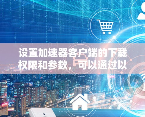 设置加速器客户端的下载权限和参数,可以通过以下步骤进行 设置加速器客户端的下载权限和参数,可以通过以下步骤进行