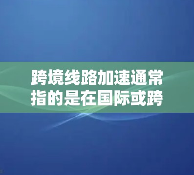 跨境线路加速通常指的是在国际或跨境交通领域，基础设施、运输方式和物流网络在快速发展，以提高交通效率、降低成本和增强连接性。以下是一些主要方面