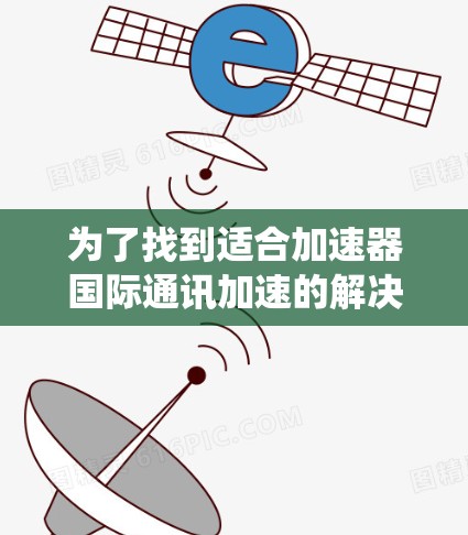 为了找到适合加速器国际通讯加速的解决方案，以下是一个系统化的指南