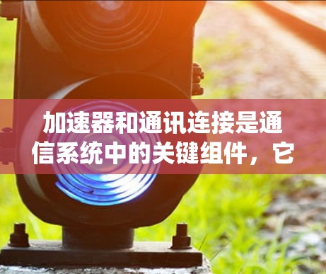 加速器和通讯连接是通信系统中的关键组件，它们在数据传输和通信中发挥着重要作用。以下是对这两个概念的详细分析和总结