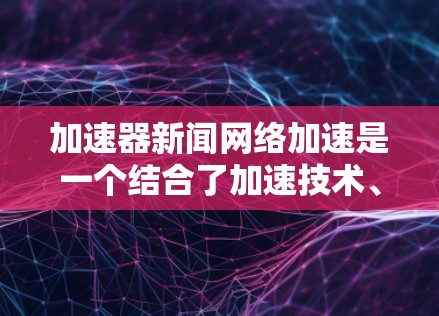 加速器新闻网络加速是一个结合了加速技术、新闻网络和网络环境的术语，主要用于提升信息传播效率和用户体验。以下是对其的详细分析
