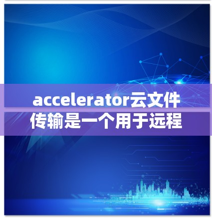 accelerator云文件传输是一个用于远程文件上传的加速功能，结合了云存储和文件传输的高效性，旨在提高文件上传速度和用户体验。以下是对该功能的详细说明