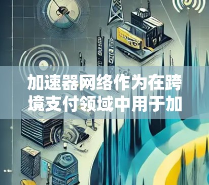 加速器网络作为在跨境支付领域中用于加快交易速度和提升安全性的技术体系，涉及多个领域的融合和创新。以下是对这一概念的详细分析和总结