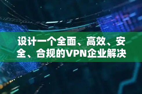 设计一个全面、高效、安全、合规的VPN企业解决方案需要从多个维度进行深入规划。以下是一个详细的解决方案框架，涵盖各个关键模块