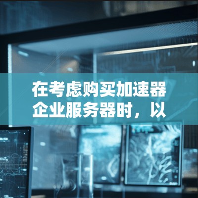 在考虑购买加速器企业服务器时，以下是一个有条理的总结，帮助你做出明智的选择