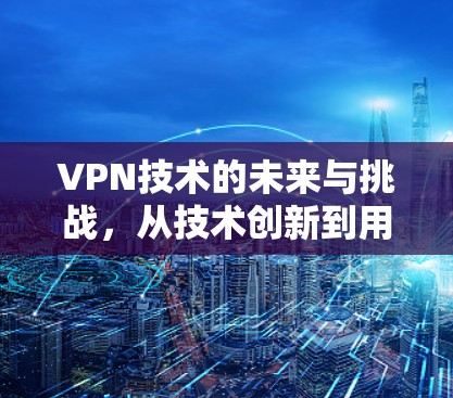VPN技术的未来与挑战，从技术创新到用户体验的全面解析