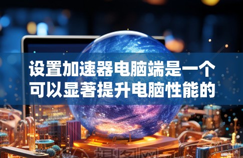设置加速器电脑端是一个可以显著提升电脑性能的工具,但操作步骤可能需要一些耐心和细致。以下是详细的步骤指南 设置加速器电脑端是一个可以显著提升电脑性能的工具,但操作步骤可能需要一些耐心和细致。以下是详细的步骤指南