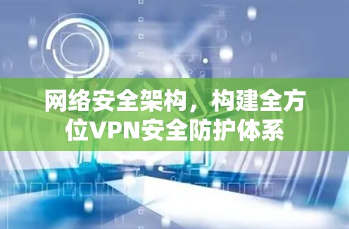 网络安全架构,构建全方位VPN安全防护体系 网络安全架构,构建全方位VPN安全防护体系