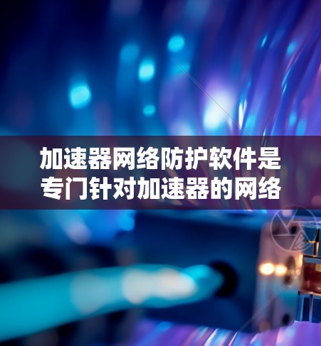 加速器网络防护软件是专门针对加速器的网络防护工具，旨在保护用户的数据和网络安全。以下是一个详细的总结，帮助你更好地理解这些工具及其使用方法