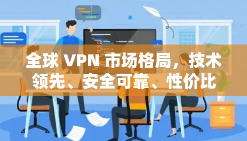 全球 VPN 市场格局，技术领先、安全可靠、性价比高，国际布局广
