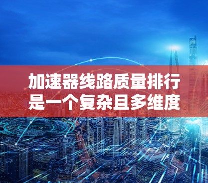 加速器线路质量排行是一个复杂且多维度的评估过程，涉及多个关键指标，旨在衡量加速器在性能、可靠性、成本等方面的表现。以下是对质量排行的详细分析和总结