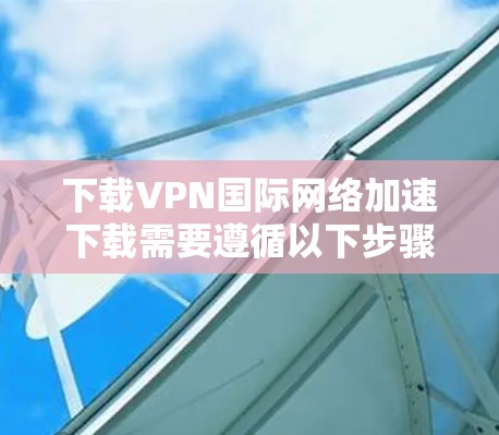 下载VPN国际网络加速下载需要遵循以下步骤