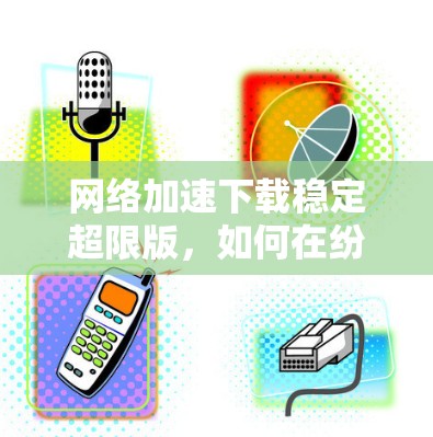 网络加速下载稳定超限版，如何在纷繁复杂的网络中轻松获取所需文件