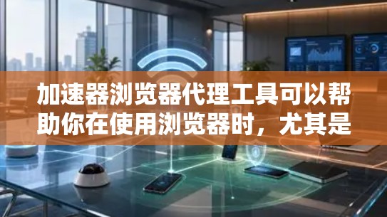 加速器浏览器代理工具可以帮助你在使用浏览器时，尤其是在网络资源耗尽或需要更快访问网页的情况下，快速访问网页。以下是逐步的使用步骤