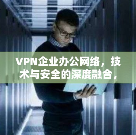 VPN企业办公网络，技术与安全的深度融合，构建企业数字化治理的坚实基础