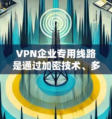 VPN企业专用线路是通过加密技术、多设备配置和严格的设备管理，提供安全可靠的网络连接服务的网络基础设施。以下是关于这些关键点的详细解释
