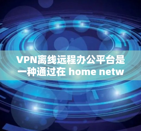 VPN离线远程办公平台是一种通过在 home network 上设置虚拟网络和虚拟主机，让远程办公不受VPN限制，同时保护用户数据的安全。以下是详细的信息