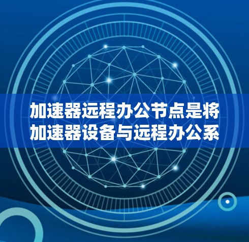 加速器远程办公节点是将加速器设备与远程办公系统相结合的网络设备，旨在提供高效的数据传输和远程协作功能。以下是关于该概念的详细信息