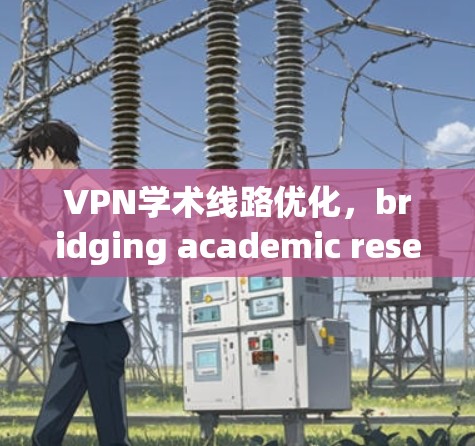 VPN学术线路优化，bridging academic research and knowledge sharing