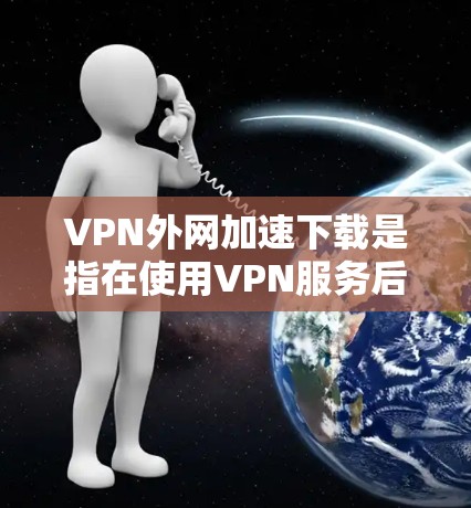 VPN外网加速下载是指在使用VPN服务后，通过本地高速网络加速下载来自国内或国际的高速网络的VPN服务器内容。以下是一些常用的方法和技巧，帮助你高效地下载VPN内容