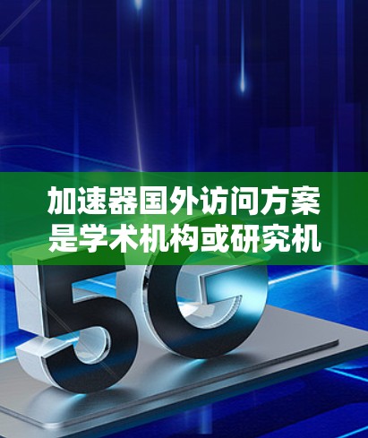 加速器国外访问方案是学术机构或研究机构在进行国外学术访问时，为支持访问活动而设立的激励机制或支持措施。具体方案通常包括以下内容