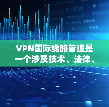 VPN国际线路管理是一个涉及技术、法律、安全和合规性的复杂系统，以下是其主要步骤和考虑因素的总结