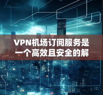 VPN机场订阅服务是一个高效且安全的解决方案，可以帮助你在机场内轻松观看视频。以下是一个详细的步骤指南，帮助你有效地使用VPN机场订阅服务