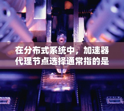 在分布式系统中，加速器代理节点选择通常指的是将加速器（如路由器、交换机等）分配到多个代理节点中，用于管理加速器之间的通信和数据传输。以下是一些关于加速器代理节点选择的详细说明和建议