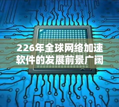 226年全球网络加速软件的发展前景广阔，主要体现在以下几个方面