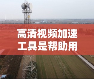 高清视频加速工具是帮助用户将高清视频下载到手机或PC上，使其更清晰、流畅的工具。以下是一些常见的高清视频加速工具，包括它们的优缺点和使用方法