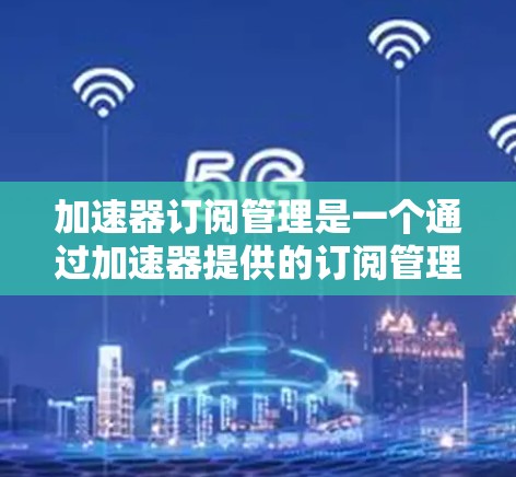 加速器订阅管理是一个通过加速器提供的订阅管理功能，帮助用户高效管理他们的订阅内容和权限。以下是对该主题的详细总结