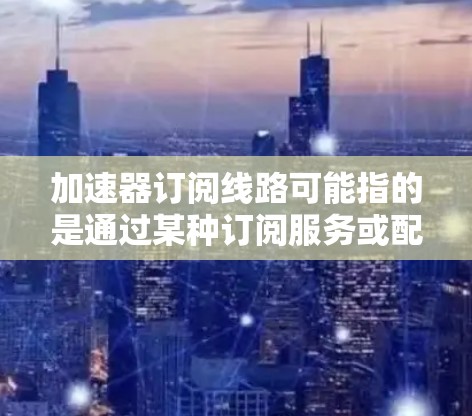 加速器订阅线路可能指的是通过某种订阅服务或配置，使用特定的加速器来提升数据传输速度或提升网络性能。以下是一些可能的解释和步骤