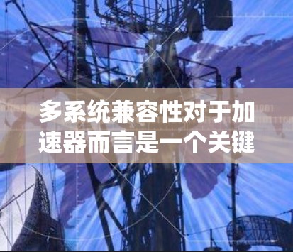 多系统兼容性对于加速器而言是一个关键问题，因为它影响了加速器的稳定性和适用性。以下是对多系统兼容性及其影响的详细分析