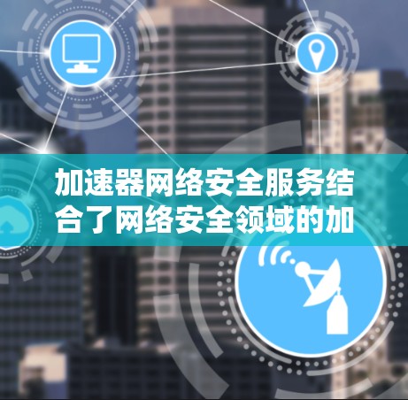 加速器网络安全服务结合了网络安全领域的加速技术与安全防护措施，旨在提升网络攻击响应的速度和安全性。以下是其关键点和信息